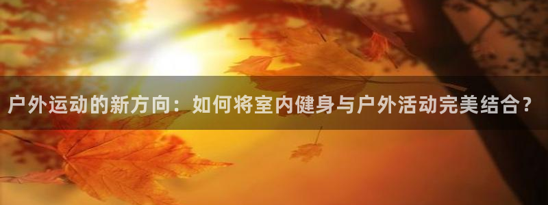 凯捷体育联系电话：户外运动的新方向：如何将室内健身与