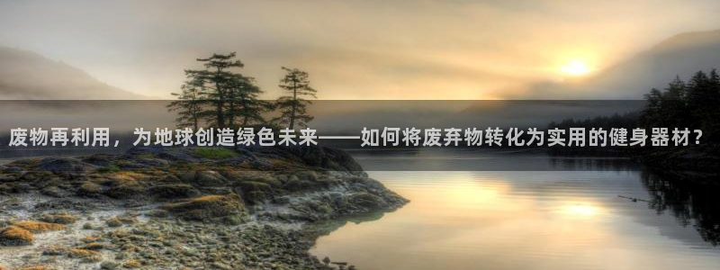 凯捷体育娱乐代理怎么样：废物再利用，为地球创造绿色未